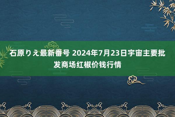 石原りえ最新番号 2024年7月23日宇宙主要批发商场红椒价钱行情