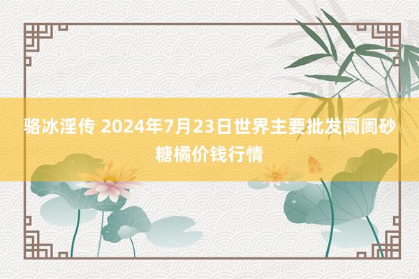 骆冰淫传 2024年7月23日世界主要批发阛阓砂糖橘价钱行情