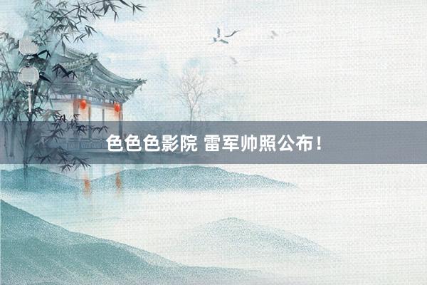 色色色影院 雷军帅照公布！