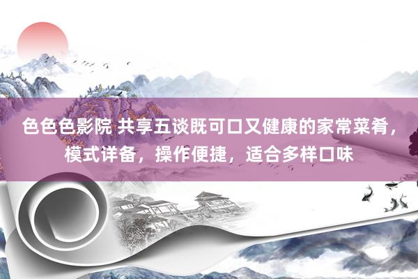 色色色影院 共享五谈既可口又健康的家常菜肴，模式详备，操作便捷，适合多样口味