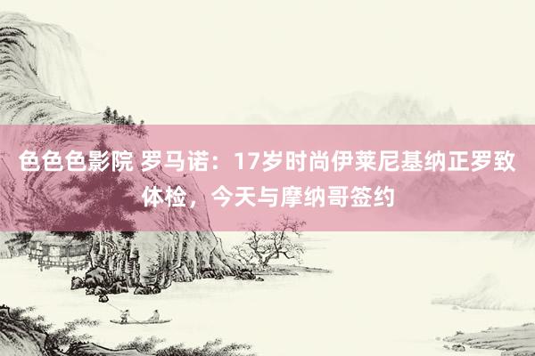 色色色影院 罗马诺：17岁时尚伊莱尼基纳正罗致体检，今天与摩纳哥签约