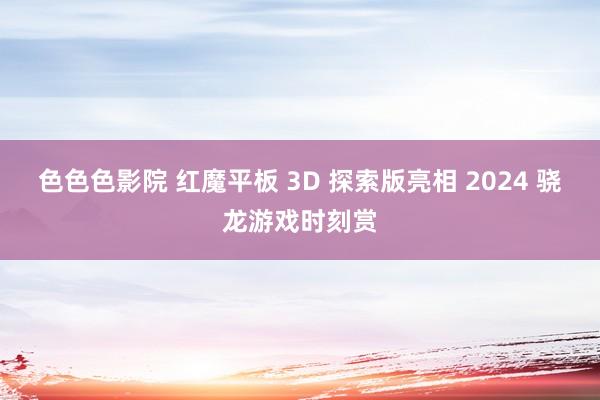 色色色影院 红魔平板 3D 探索版亮相 2024 骁龙游戏时刻赏