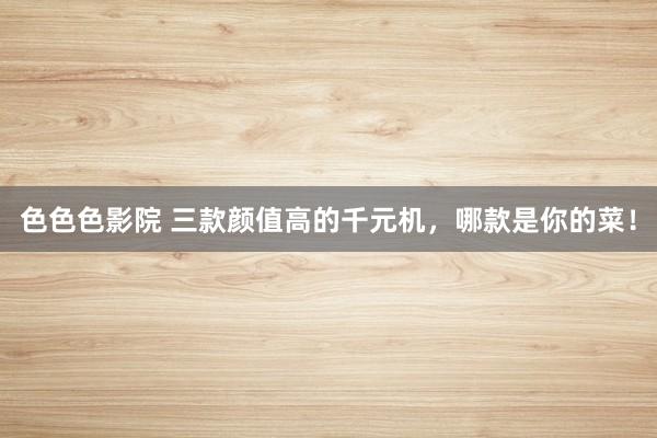 色色色影院 三款颜值高的千元机,哪款是你的菜!