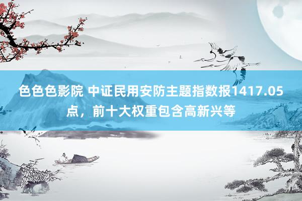 色色色影院 中证民用安防主题指数报1417.05点,前十大权重包含高新兴等