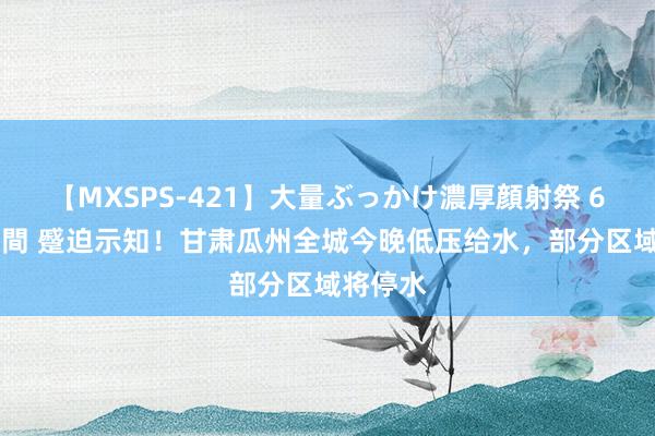 【MXSPS-421】大量ぶっかけ濃厚顔射祭 60人5時間 蹙迫示知!甘肃瓜州全城今晚低压给水,部分区域将停水