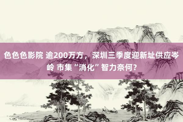 色色色影院 逾200万方，深圳三季度迎新址供应岑岭 市集“消化”智力奈何？
