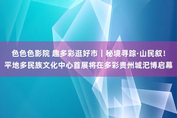 色色色影院 趣多彩逛好市｜秘境寻踪·山民叙！平地多民族文化中心首展将在多彩贵州城汜博启幕