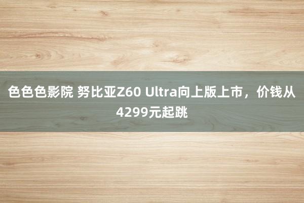 色色色影院 努比亚Z60 Ultra向上版上市，价钱从4299元起跳
