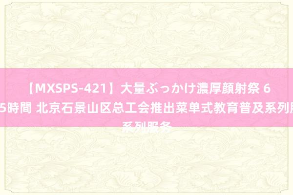 【MXSPS-421】大量ぶっかけ濃厚顔射祭 60人5時間 北京石景山区总工会推出菜单式教育普及系列