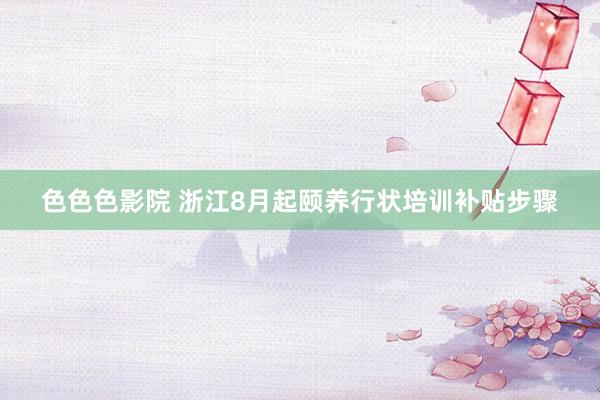 色色色影院 浙江8月起颐养行状培训补贴步骤