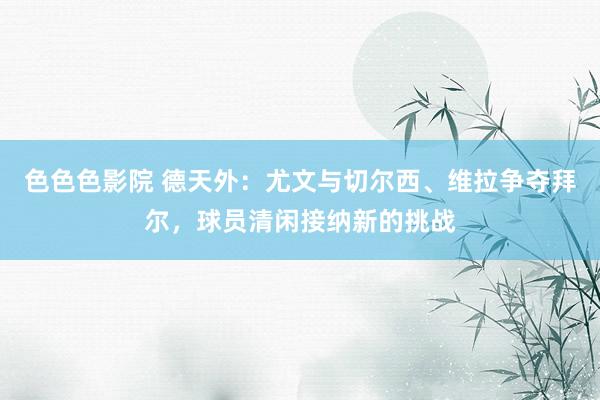 色色色影院 德天外：尤文与切尔西、维拉争夺拜尔，球员清闲接纳新的挑战