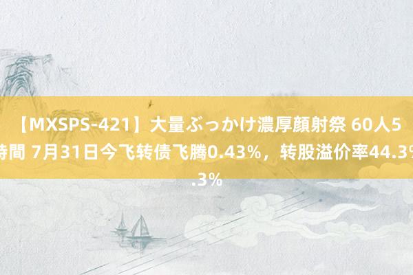 【MXSPS-421】大量ぶっかけ濃厚顔射祭 60人5時間 7月31日今飞转债飞腾0.43%，转股溢