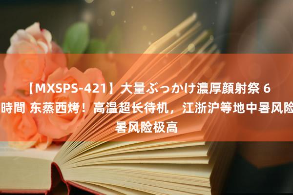 【MXSPS-421】大量ぶっかけ濃厚顔射祭 60人5時間 东蒸西烤！高温超长待机，江浙沪等地中暑风