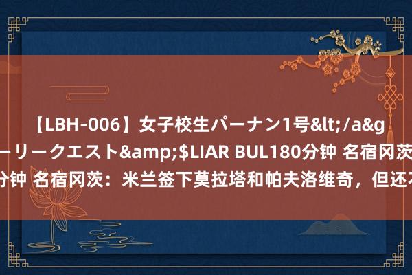 【LBH-006】女子校生パーナン1号</a>2008-05-14グローリークエスト&$LIAR BUL180分钟 名宿冈茨:米兰签下莫拉塔和帕夫洛维奇,但还不及以追逐国米