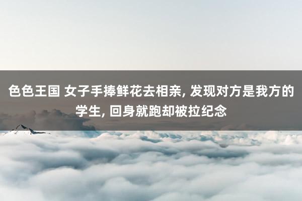 色色王国 女子手捧鲜花去相亲， 发现对方是我方的学生， 回身就跑却被拉纪念