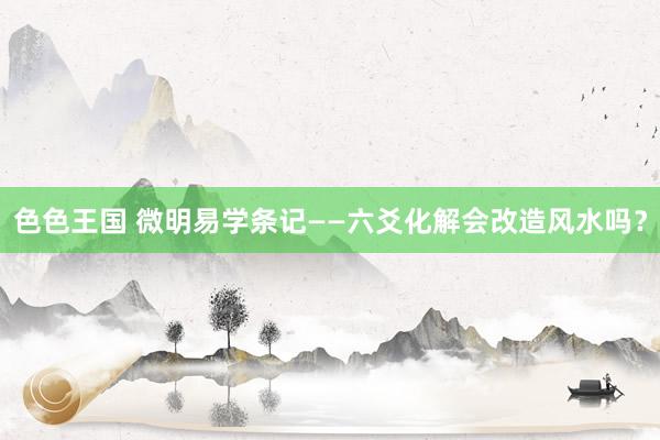 色色王国 微明易学条记——六爻化解会改造风水吗?