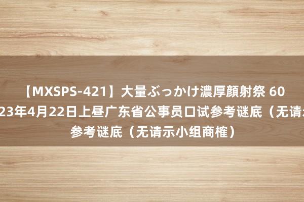 【MXSPS-421】大量ぶっかけ濃厚顔射祭 60人5時間 2023年4月22日上昼广东省公事员口试