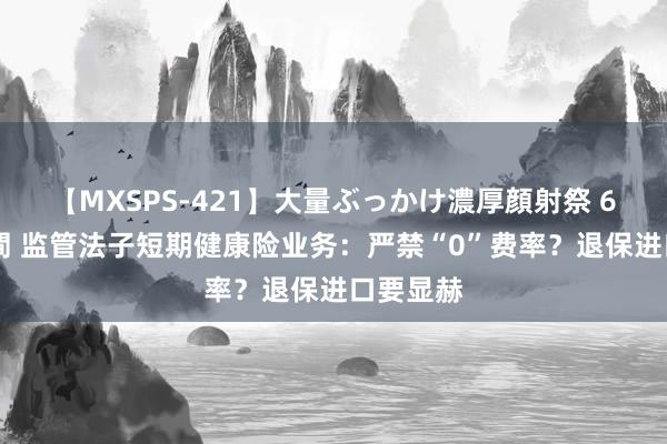 【MXSPS-421】大量ぶっかけ濃厚顔射祭 60人5時間 监管法子短期健康险业务：严禁“0”费率？