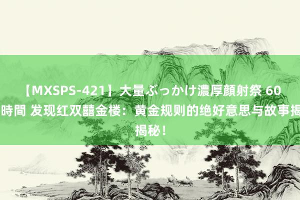 【MXSPS-421】大量ぶっかけ濃厚顔射祭 60人5時間 发现红双囍金楼：黄金规则的绝好意思与故事