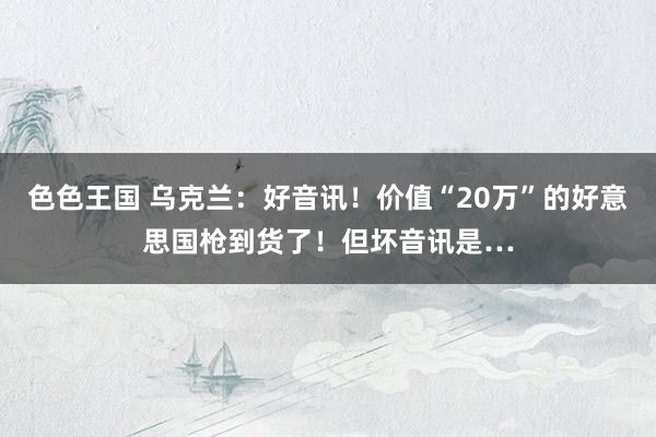 色色王国 乌克兰：好音讯！价值“20万”的好意思国枪到货了！但坏音讯是…