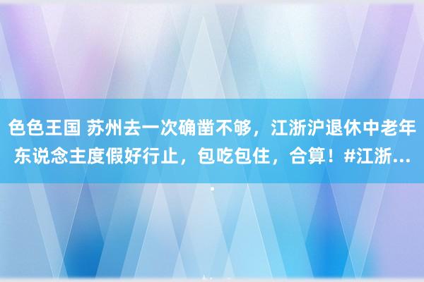 色色王国 苏州去一次确凿不够，江浙沪退休中老年东说念主度假好行止，包吃包住，合算！#江浙...