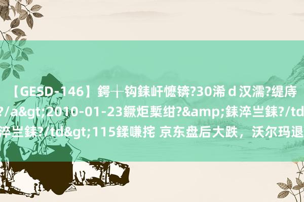 【GESD-146】鍔╁钩銇屽懡锛?30浠ｄ汉濡?缇庤倝銈傝笂銈?3浜?/a>2010-01-23鐝炬槧绀?&銇淬亗銇?/td>115鍒嗛挓 京东盘后大跌，沃尔玛退出京东股权投资
