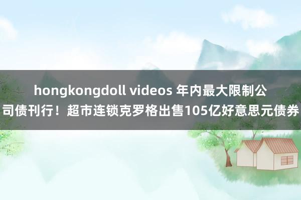 hongkongdoll videos 年内最大限制公司债刊行！超市连锁克罗格出售105亿好意思元债