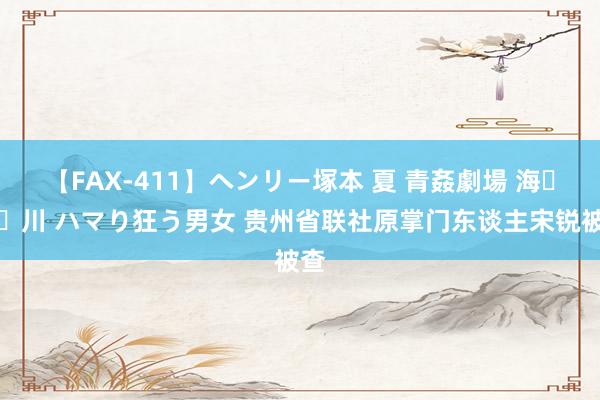【FAX-411】ヘンリー塚本 夏 青姦劇場 海・山・川 ハマり狂う男女 贵州省联社原掌门东谈主宋锐