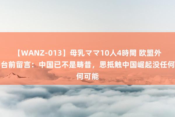 【WANZ-013】母乳ママ10人4時間 欧盟外长下台前留言：中国已不是畴昔，思抵触中国崛起没任何可