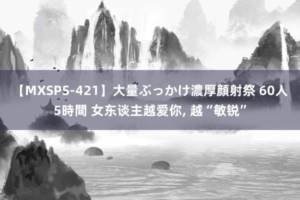 【MXSPS-421】大量ぶっかけ濃厚顔射祭 60人5時間 女东谈主越爱你, 越“敏锐”