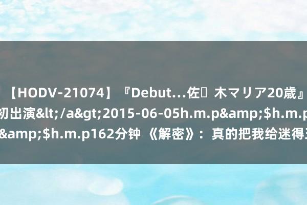 【HODV-21074】『Debut…佐々木マリア20歳』 現役女子大生AV初出演</a>2015-06-05h.m.p&$h.m.p162分钟 《解密》：真的把我给迷得五迷三谈的