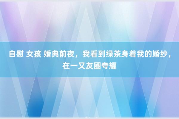 自慰 女孩 婚典前夜，我看到绿茶身着我的婚纱，在一又友圈夸耀