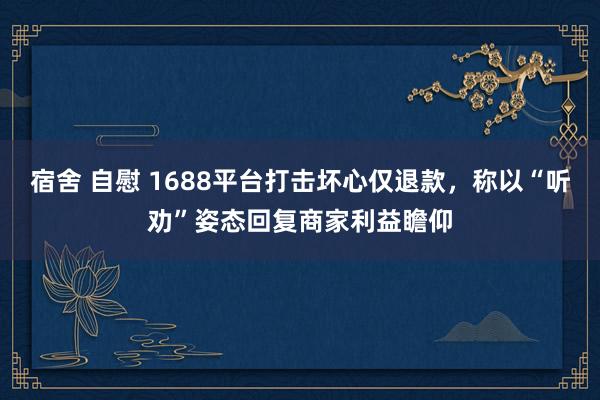宿舍 自慰 1688平台打击坏心仅退款，称以“听劝”姿态回复商家利益瞻仰