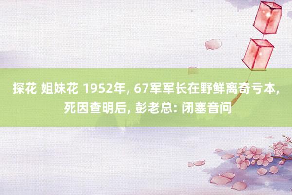 探花 姐妹花 1952年, 67军军长在野鲜离奇亏本, 死因查明后, 彭老总: 闭塞音问