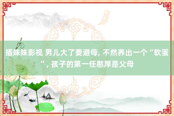 插妹妹影视 男儿大了要避母, 不然养出一个“软蛋”, 孩子的第一任憨厚是父母
