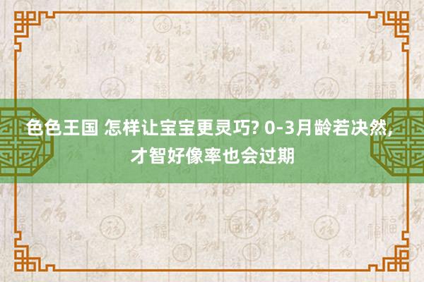 色色王国 怎样让宝宝更灵巧? 0-3月龄若决然, 才智好像率也会过期