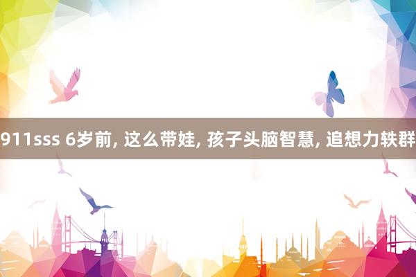 911sss 6岁前, 这么带娃, 孩子头脑智慧, 追想力轶群