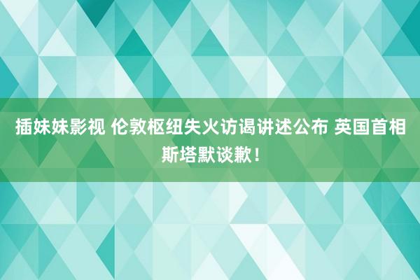 插妹妹影视 伦敦枢纽失火访谒讲述公布 英国首相斯塔默谈歉！