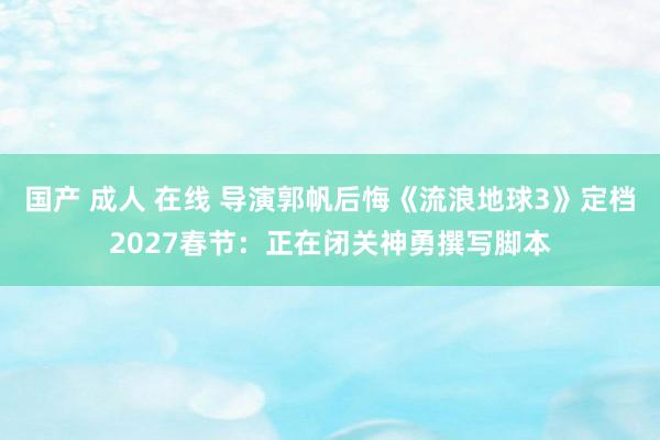 国产 成人 在线 导演郭帆后悔《流浪地球3》定档2027春节：正在闭关神勇撰写脚本