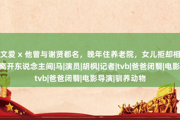 文爱 x 他曾与谢贤都名，晚年住养老院，女儿拒却相认，临了寥寂离开东说念主间|马|演员|胡枫|记者|
