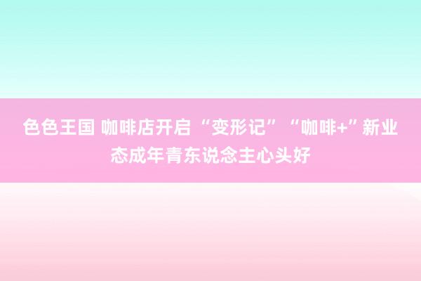色色王国 咖啡店开启 “变形记” “咖啡+”新业态成年青东说念主心头好