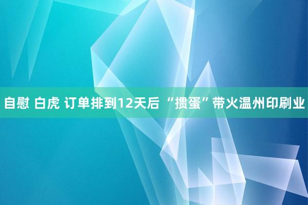 自慰 白虎 订单排到12天后 “掼蛋”带火温州印刷业