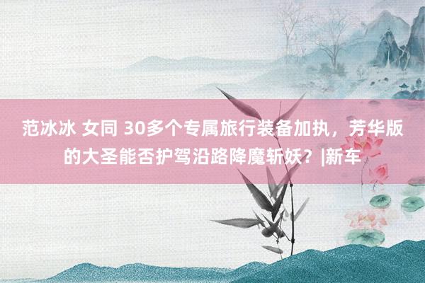范冰冰 女同 30多个专属旅行装备加执，芳华版的大圣能否护驾沿路降魔斩妖？|新车