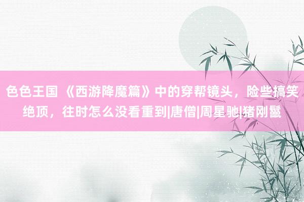 色色王国 《西游降魔篇》中的穿帮镜头，险些搞笑绝顶，往时怎么没看重到|唐僧|周星驰|猪刚鬣