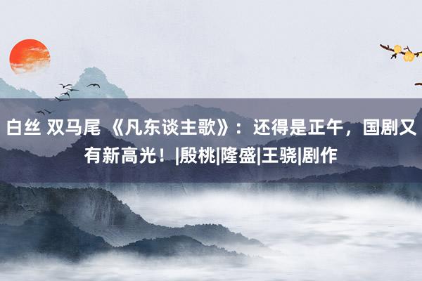 白丝 双马尾 《凡东谈主歌》：还得是正午，国剧又有新高光！|殷桃|隆盛|王骁|剧作