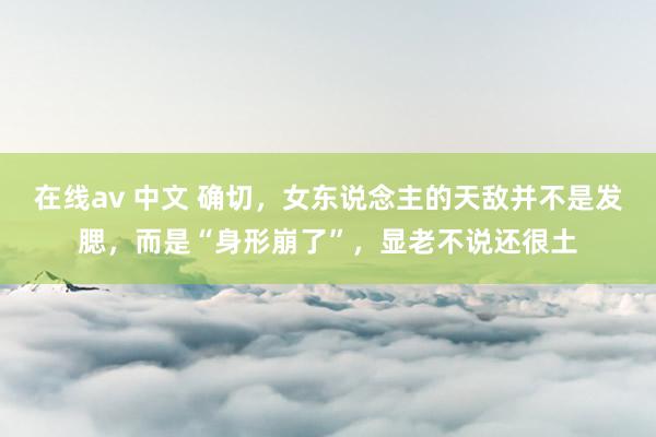 在线av 中文 确切，女东说念主的天敌并不是发腮，而是“身形崩了”，显老不说还很土