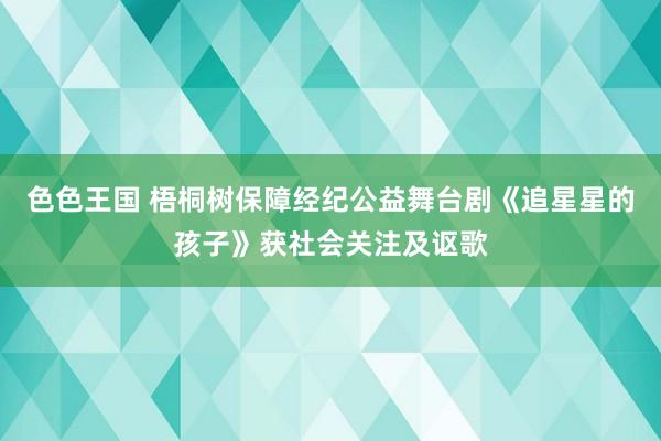 色色王国 梧桐树保障经纪公益舞台剧《追星星的孩子》获社会关注及讴歌