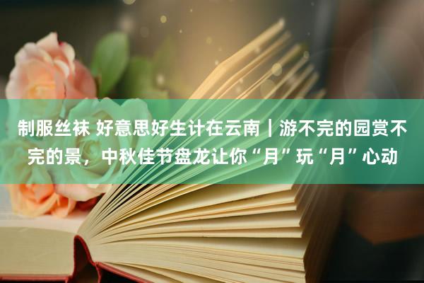 制服丝袜 好意思好生计在云南｜游不完的园赏不完的景，中秋佳节盘龙让你“月”玩“月”心动