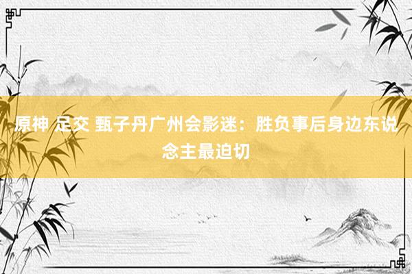 原神 足交 甄子丹广州会影迷:胜负事后身边东说念主最迫切
