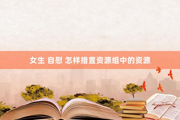 女生 自慰 怎样措置资源组中的资源